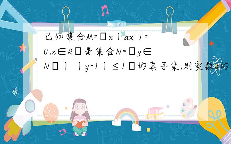 已知集合M=﹛x丨ax-1=0,x∈R﹜是集合N=﹛y∈N﹢丨 丨y-1丨≤1﹜的真子集,则实数a的取值个数是多少个?