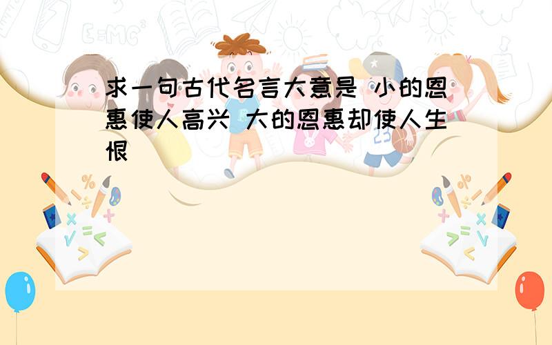 求一句古代名言大意是 小的恩惠使人高兴 大的恩惠却使人生恨