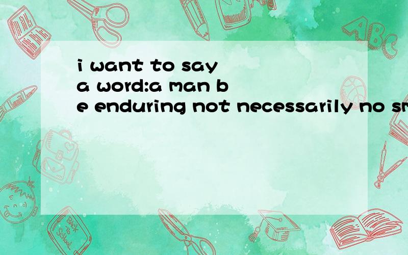 i want to say a word:a man be enduring not necessarily no sm