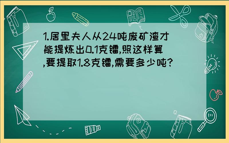 1.居里夫人从24吨废矿渣才能提炼出0.1克镭,照这样算,要提取1.8克镭,需要多少吨?