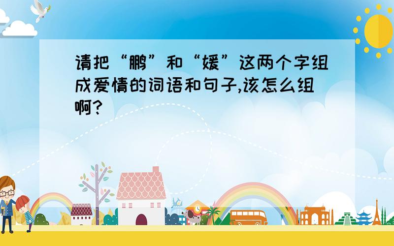 请把“鹏”和“媛”这两个字组成爱情的词语和句子,该怎么组啊?