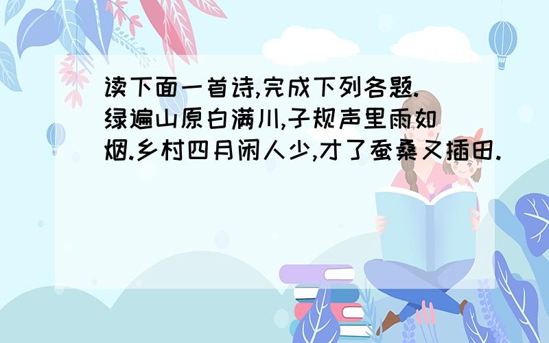 读下面一首诗,完成下列各题.绿遍山原白满川,子规声里雨如烟.乡村四月闲人少,才了蚕桑又插田.