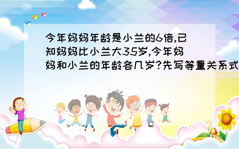 今年妈妈年龄是小兰的6倍,已知妈妈比小兰大35岁,今年妈妈和小兰的年龄各几岁?先写等量关系式再方程式答