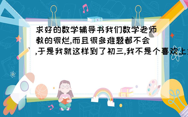 求好的数学辅导书我们数学老师教的很烂,而且很多难题都不会,于是我就这样到了初三,我不是个喜欢上进的人,但是到初三了,必须