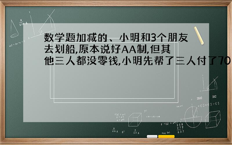 数学题加减的、小明和3个朋友去划船,原本说好AA制,但其他三人都没零钱,小明先帮了三人付了70元.中途来了几个人说让小明