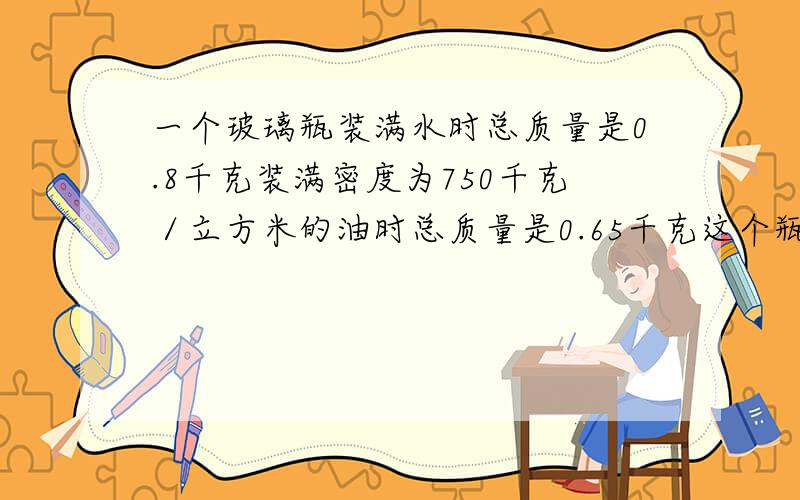 一个玻璃瓶装满水时总质量是0.8千克装满密度为750千克／立方米的油时总质量是0.65千克这个瓶的容积是