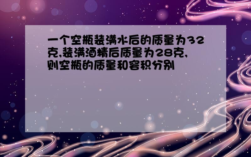 一个空瓶装满水后的质量为32克,装满酒精后质量为28克,则空瓶的质量和容积分别