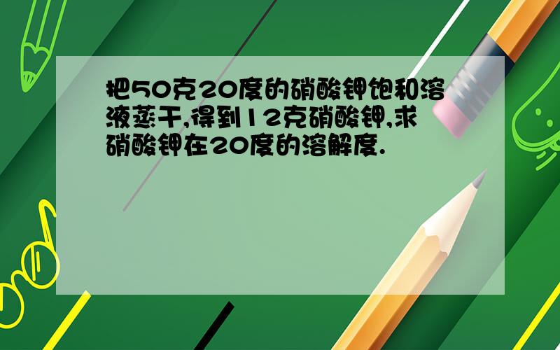 把50克20度的硝酸钾饱和溶液蒸干,得到12克硝酸钾,求硝酸钾在20度的溶解度.