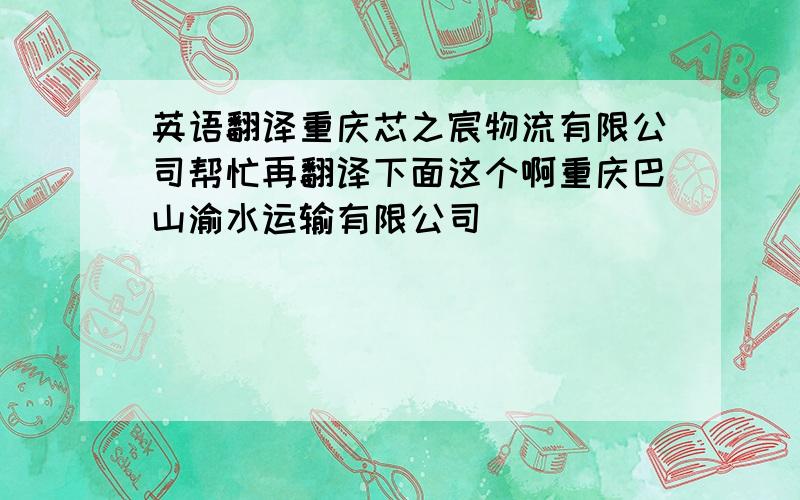 英语翻译重庆芯之宸物流有限公司帮忙再翻译下面这个啊重庆巴山渝水运输有限公司