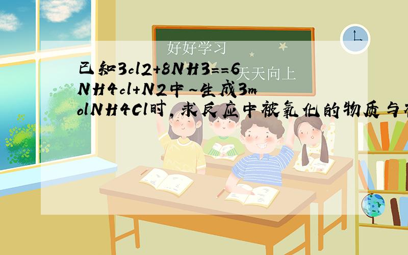 已知3cl2+8NH3==6NH4cl+N2中~生成3molNH4Cl时,求反应中被氧化的物质与被还原的物质得物质的量之