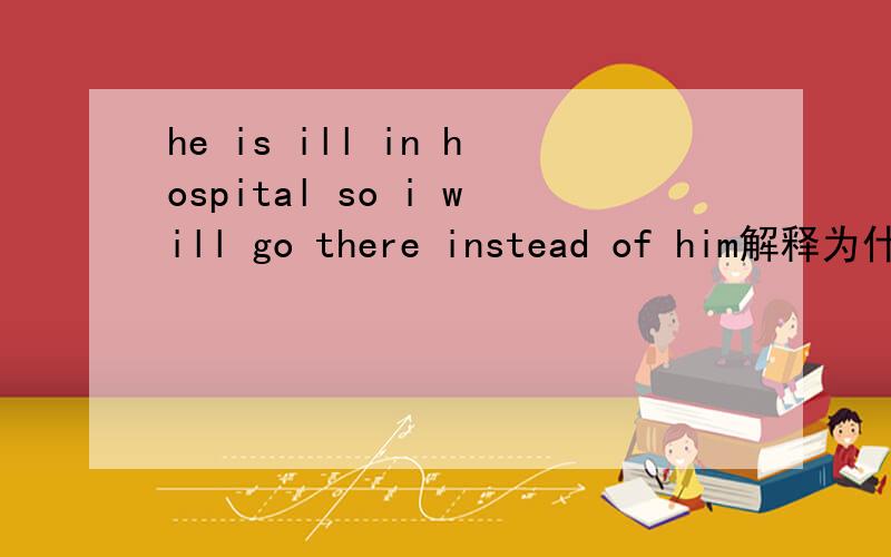 he is ill in hospital so i will go there instead of him解释为什么