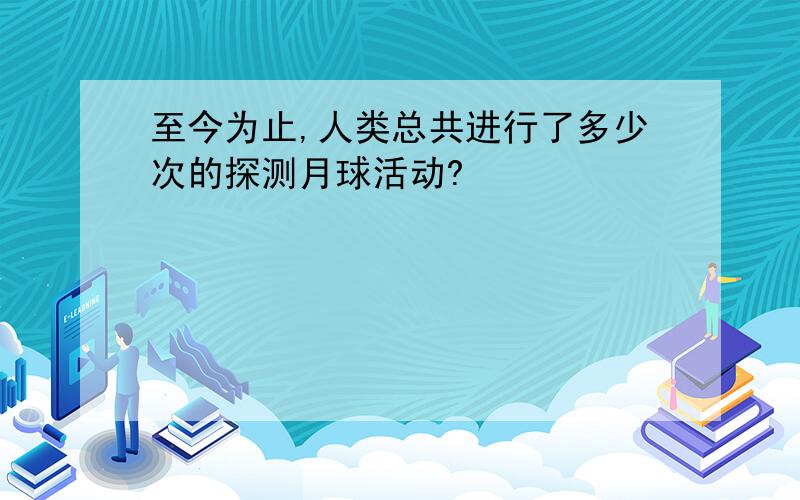 至今为止,人类总共进行了多少次的探测月球活动?