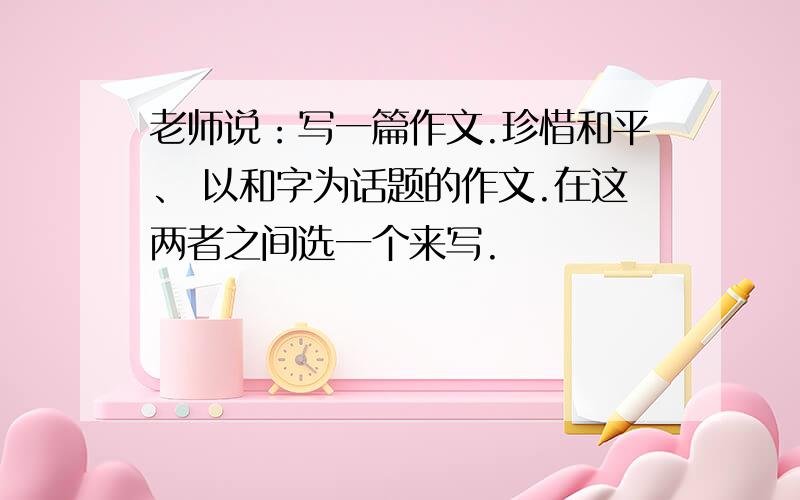 老师说：写一篇作文.珍惜和平、 以和字为话题的作文.在这两者之间选一个来写.