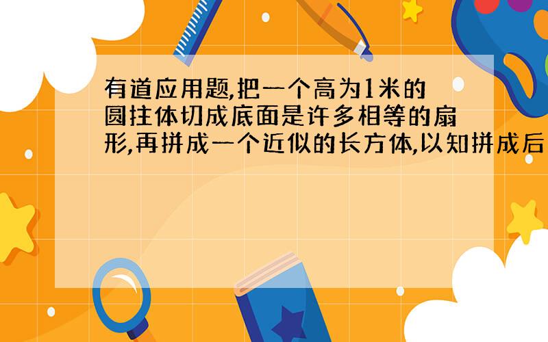 有道应用题,把一个高为1米的圆拄体切成底面是许多相等的扇形,再拼成一个近似的长方体,以知拼成后长方体表面积比原来圆拄表面