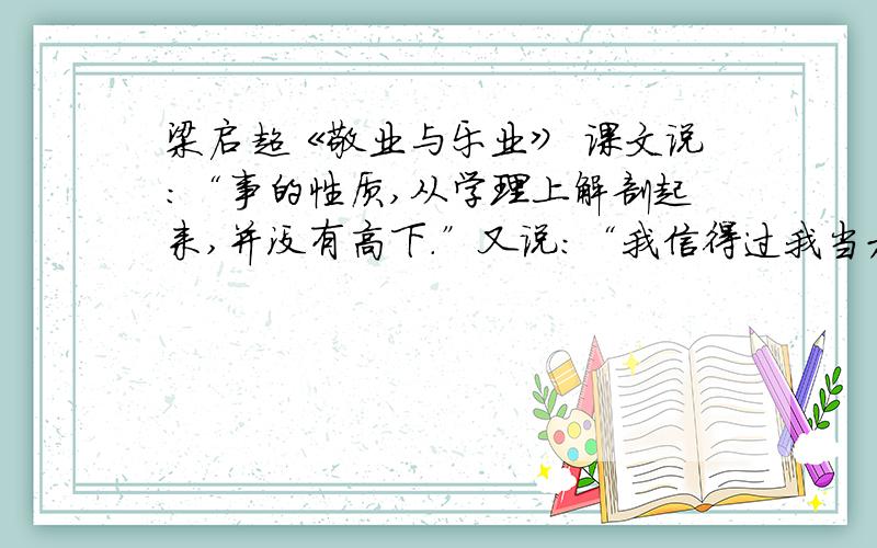 梁启超《敬业与乐业》 课文说：“事的性质,从学理上解剖起来,并没有高下.”又说：“我信得过我当木匠的做成一张好桌子,和你