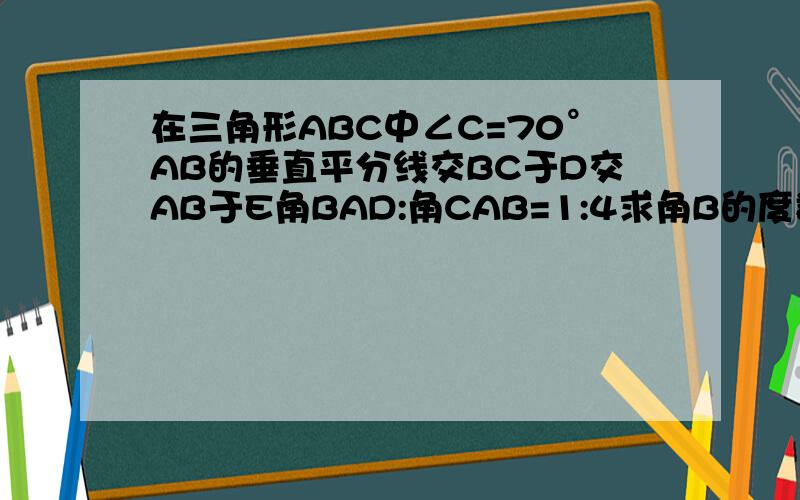 在三角形ABC中∠C=70°AB的垂直平分线交BC于D交AB于E角BAD:角CAB=1:4求角B的度数