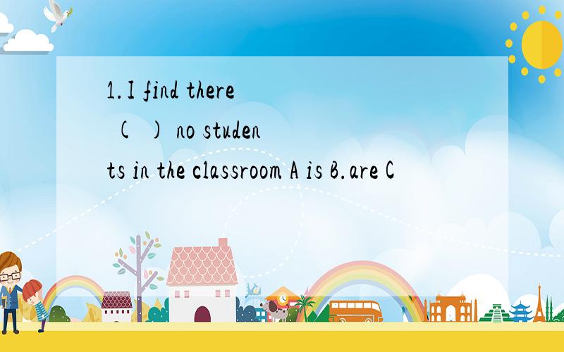 1.I find there ( ) no students in the classroom A is B.are C