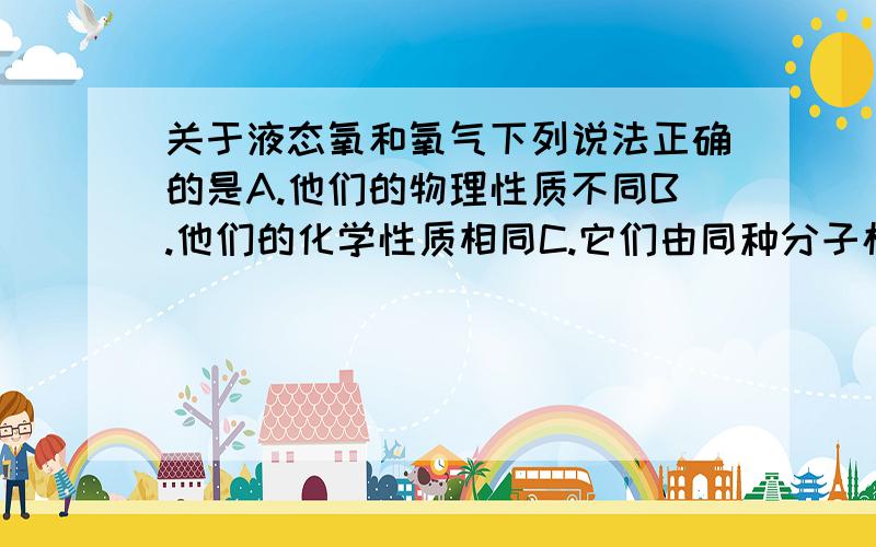 关于液态氧和氧气下列说法正确的是A.他们的物理性质不同B.他们的化学性质相同C.它们由同种分子构成D.它们为不同的物质可