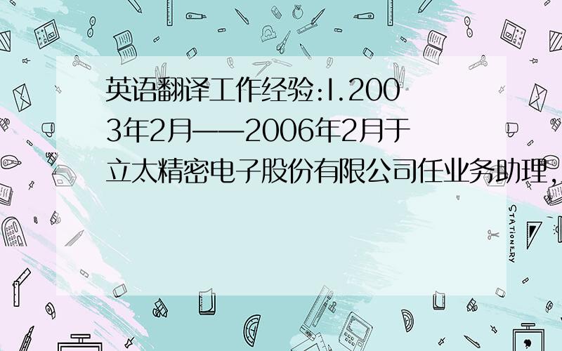 英语翻译工作经验:I.2003年2月——2006年2月于立太精密电子股份有限公司任业务助理,主要负责客户订单确认、安排出