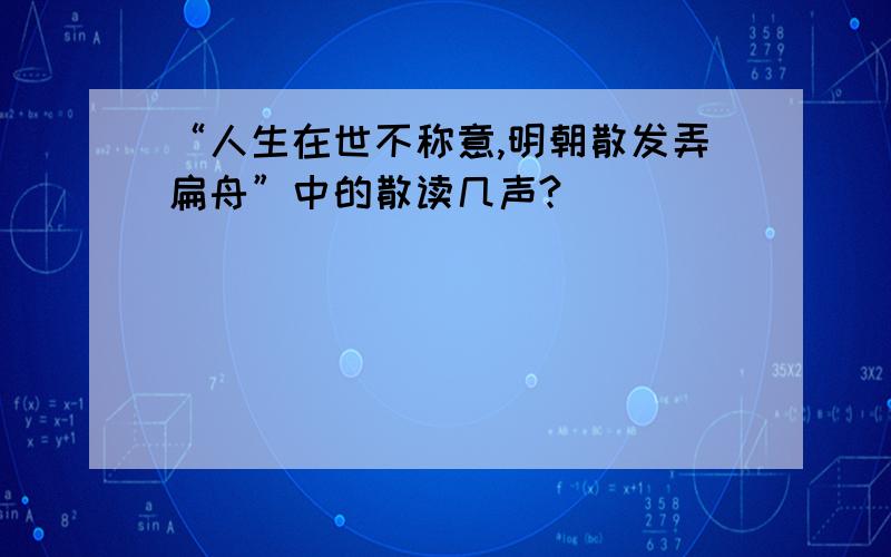 “人生在世不称意,明朝散发弄扁舟”中的散读几声?