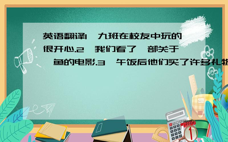 英语翻译1、九班在校友中玩的很开心.2、我们看了一部关于鲨鱼的电影.3、午饭后他们买了许多礼物.4、上星期三我们乘地铁回