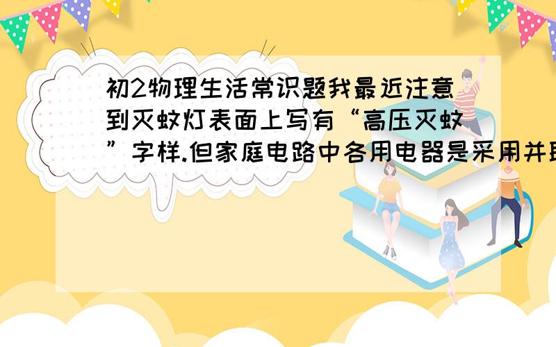 初2物理生活常识题我最近注意到灭蚊灯表面上写有“高压灭蚊”字样.但家庭电路中各用电器是采用并联,电压理应处处都为220V