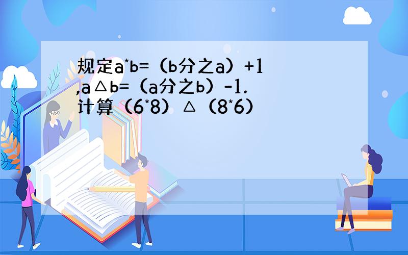 规定a*b=（b分之a）+1,a△b=（a分之b）-1.计算（6*8）△（8*6）