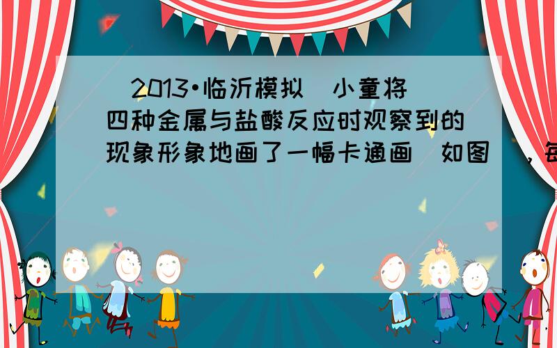 （2013•临沂模拟）小童将四种金属与盐酸反应时观察到的现象形象地画了一幅卡通画（如图），每个卡通人物表示一种金属，周围