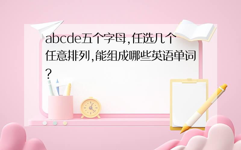 abcde五个字母,任选几个任意排列,能组成哪些英语单词?