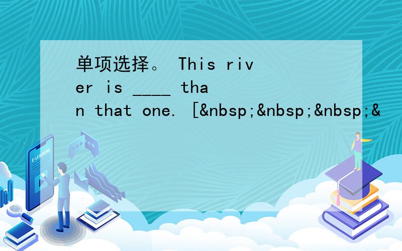 单项选择。 This river is ____ than that one. [   &