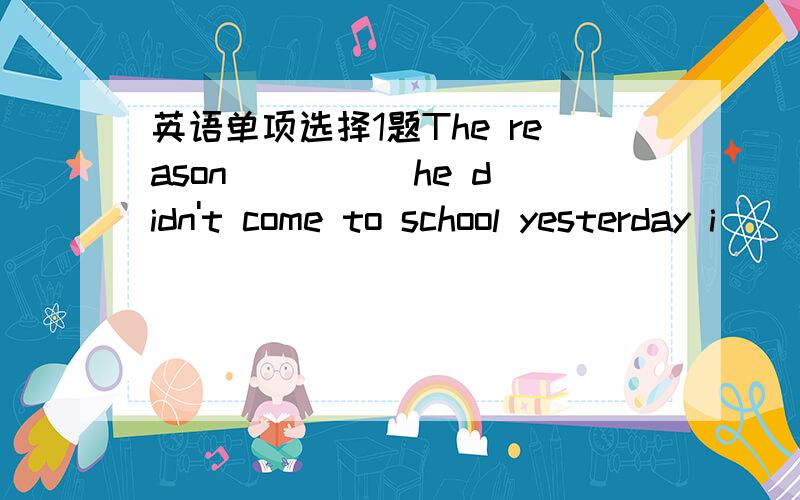 英语单项选择1题The reason ____ he didn't come to school yesterday i