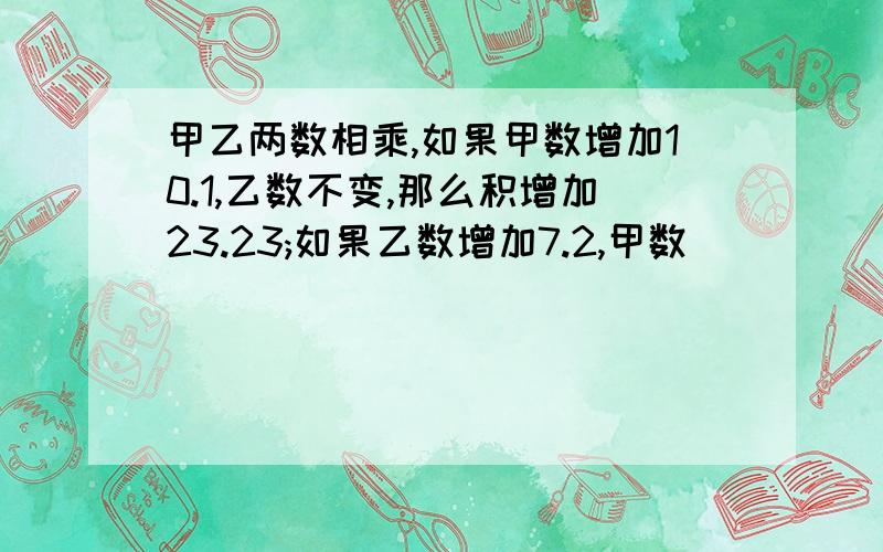 甲乙两数相乘,如果甲数增加10.1,乙数不变,那么积增加23.23;如果乙数增加7.2,甲数