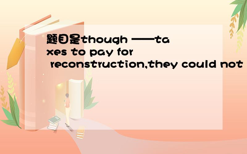 题目是though ——taxes to pay for reconstruction,they could not t