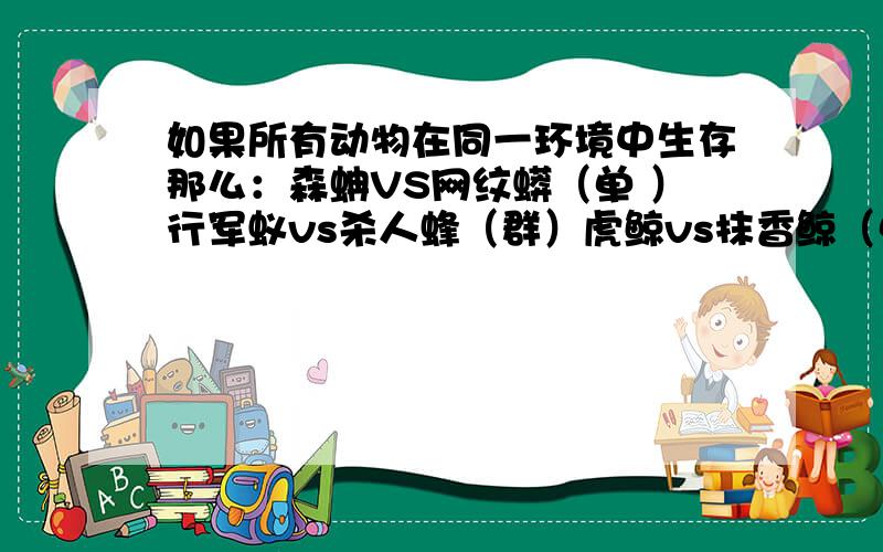 如果所有动物在同一环境中生存那么：森蚺VS网纹蟒（单 ）行军蚁vs杀人蜂（群）虎鲸vs抹香鲸（单或群）