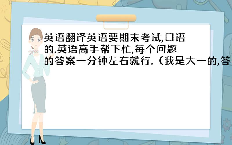 英语翻译英语要期末考试,口语的.英语高手帮下忙,每个问题的答案一分钟左右就行.（我是大一的,答案实际点）1 what p