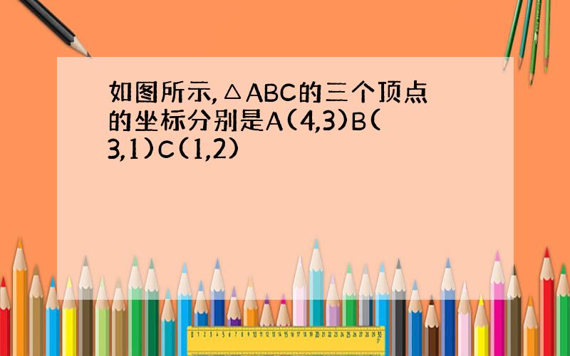 如图所示,△ABC的三个顶点的坐标分别是A(4,3)B(3,1)C(1,2)