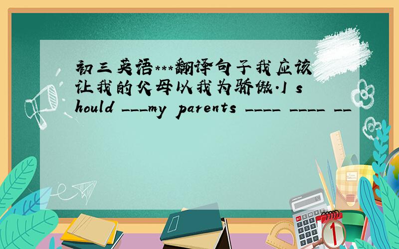 初三英语***翻译句子我应该让我的父母以我为骄傲.I should ___my parents ____ ____ __