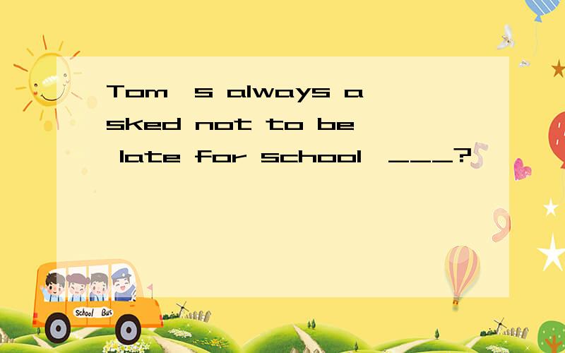 Tom's always asked not to be late for school,___?