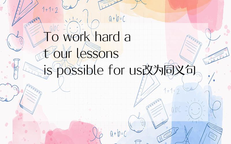 To work hard at our lessons is possible for us改为同义句