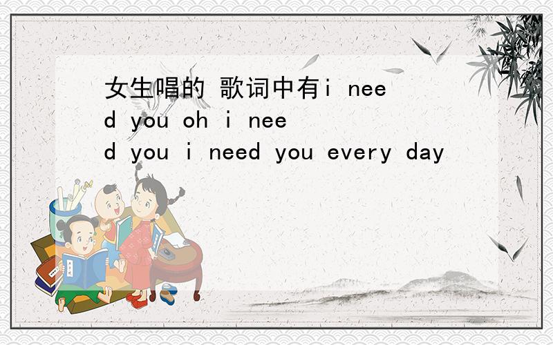 女生唱的 歌词中有i need you oh i need you i need you every day