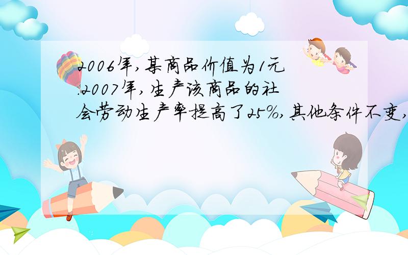 2006年,某商品价值为1元.2007年,生产该商品的社会劳动生产率提高了25%,其他条件不变,该商品的价值是多少.我知