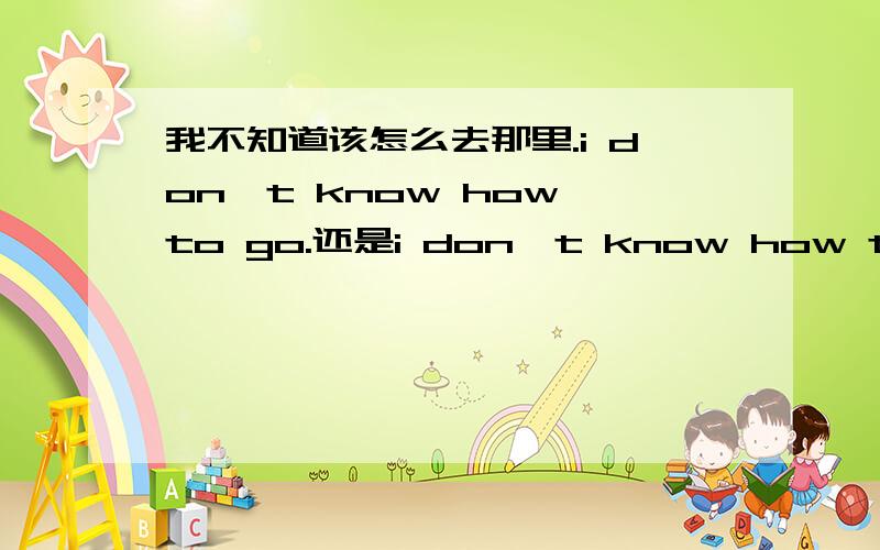 我不知道该怎么去那里.i don't know how to go.还是i don't know how to go t