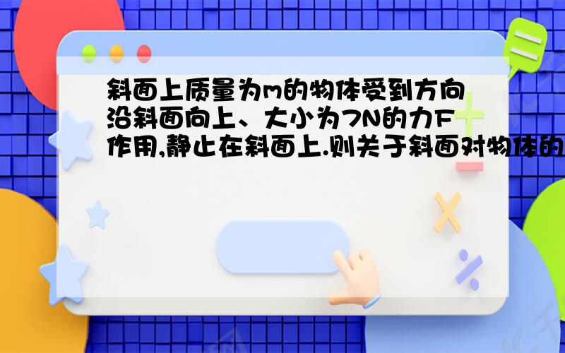 斜面上质量为m的物体受到方向沿斜面向上、大小为7N的力F作用,静止在斜面上.则关于斜面对物体的静摩擦力