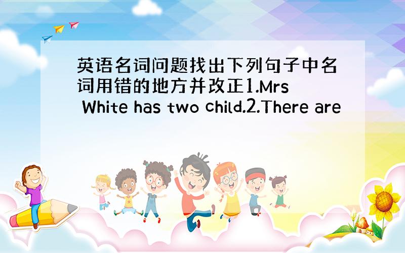 英语名词问题找出下列句子中名词用错的地方并改正1.Mrs White has two child.2.There are