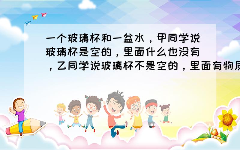 一个玻璃杯和一盆水，甲同学说玻璃杯是空的，里面什么也没有，乙同学说玻璃杯不是空的，里面有物质，请你设计一个简单的实验证明