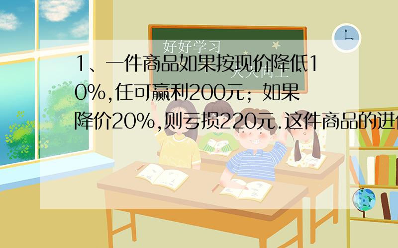 1、一件商品如果按现价降低10%,任可赢利200元；如果降价20%,则亏损220元.这件商品的进价是多少元?