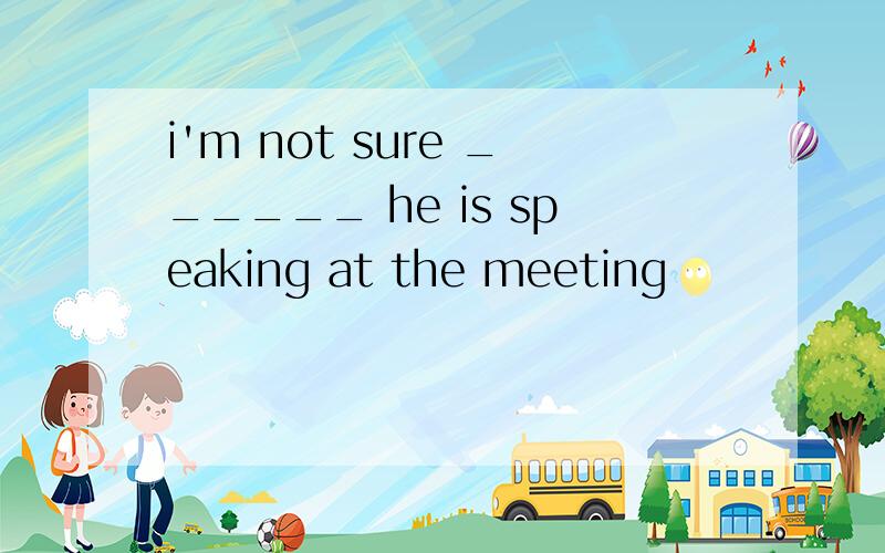 i'm not sure ______ he is speaking at the meeting