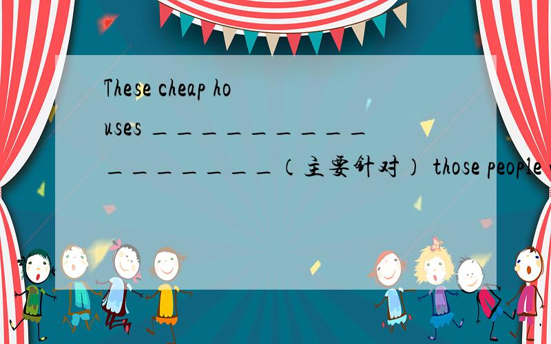 These cheap houses ________________（主要针对） those people who c