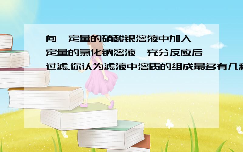 向一定量的硝酸银溶液中加入一定量的氯化钠溶液,充分反应后过滤.你认为滤液中溶质的组成最多有几种情况,设计实验方案进行探究