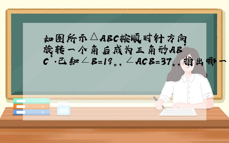 如图所示△ABC按顺时针方向旋转一个角后成为三角形AB'C'.已知∠B=19°,∠ACB=37°,指出哪一点是旋转中心,